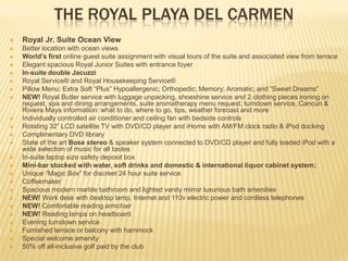 THE ROYAL PLAYA DEL CARMEN
 Royal Jr. Suite Ocean View
 Better location with ocean views
 World’s first online guest suite assignment with visual tours of the suite and associated view from terrace
 Elegant spacious Royal Junior Suites with entrance foyer
 In-suite double Jacuzzi
 Royal Service® and Royal Housekeeping Service®
 Pillow Menu: Extra Soft “Plus” Hypoallergenic; Orthopedic; Memory; Aromatic; and “Sweet Dreams”
 NEW! Royal Butler service with luggage unpacking, shoeshine service and 2 clothing pieces ironing on
request, spa and dining arrangements, suite aromatherapy menu request, turndown service, Cancun &
Riviera Maya information: what to do, where to go, tips, weather forecast and more
 Individually controlled air conditioner and ceiling fan with bedside controls
 Rotating 32” LCD satellite TV with DVD/CD player and iHome with AM/FM clock radio & iPod docking
 Complimentary DVD library
 State of the art Bose stereo & speaker system connected to DVD/CD player and fully loaded iPod with a
wide selection of music for all tastes
 In-suite laptop size safety deposit box
 Mini-bar stocked with water, soft drinks and domestic & international liquor cabinet system;
 Unique “Magic Box” for discreet 24 hour suite service
 Coffeemaker
 Spacious modern marble bathroom and lighted vanity mirror luxurious bath amenities
 NEW! Work desk with desktop lamp, Internet and 110v electric power and cordless telephones
 NEW! Comfortable reading armchair
 NEW! Reading lamps on headboard
 Evening turndown service
 Furnished terrace or balcony with hammock
 Special welcome amenity
 50% off all-inclusive golf paid by the club
 