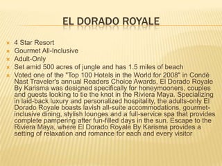 EL DORADO ROYALE
 4 Star Resort
 Gourmet All-Inclusive
 Adult-Only
 Set amid 500 acres of jungle and has 1.5 miles of beach
 Voted one of the "Top 100 Hotels in the World for 2008" in Condé
Nast Traveler's annual Readers Choice Awards, El Dorado Royale
By Karisma was designed specifically for honeymooners, couples
and guests looking to tie the knot in the Riviera Maya. Specializing
in laid-back luxury and personalized hospitality, the adults-only El
Dorado Royale boasts lavish all-suite accommodations, gourmet-
inclusive dining, stylish lounges and a full-service spa that provides
complete pampering after fun-filled days in the sun. Escape to the
Riviera Maya, where El Dorado Royale By Karisma provides a
setting of relaxation and romance for each and every visitor
 
