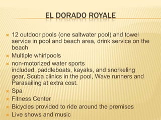 EL DORADO ROYALE
 12 outdoor pools (one saltwater pool) and towel
service in pool and beach area, drink service on the
beach
 Multiple whirlpools
 non-motorized water sports
included, paddleboats, kayaks, and snorkeling
gear, Scuba clinics in the pool, Wave runners and
Parasailing at extra cost.
 Spa
 Fitness Center
 Bicycles provided to ride around the premises
 Live shows and music
 