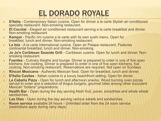 EL DORADO ROYALE
 D'Italia - Contemporary Italian cuisine. Open for dinner a la carte Stylish air-conditioned
specialty restaurant. Non-smoking restaurant.
 El Cocotal - Elegant air conditioned restaurant serving a la carte breakfast and dinner.
Non-smoking restaurant
 Kampai - Pacific rim cuisine a la carte with its own sushi menu. Open for
breakfast, lunch and dinner. Non-smoking restaurant.
 La Isla - A la carte International cuisine. Open air Palapa restaurant. Features
continental breakfast, lunch and dinner. Non-smoking.
 Jo Jo's Caribbean Seaside Grill - Caribbean cuisine. Open for lunch and dinner. Non-
smoking restaurant.
 Fuentes - Culinary theatre and lounge. Dinner is prepared to order in one of five open
kitchens, live cooking. Dinner is prepared to order in one of five open kitchens, live
cooking. Non-smoking restaurant. Reservations are required. Not open on Sundays.
 Rincon Mexicano - Authentic Mexican food. Open for breakfast, lunch and dinner.
 D'Italia Casitas - Italian cuisine in a luxury beachfront setting. Open for dinner.
 La Cabaña Pizza - Open for lunch and afternoon snacks. Wood burning oven pizzas
served to order and a selection of Angus burgers, gourmet bites among other succulent
Mexican "botana" preparations.
 Health Bar - Open during the day serving fresh fruit, juices, smoothies and whole wheat
sandwiches.
 Las Olas - Open during the day serving various salads and sandwiches.
 Room service available 24 hours - Unlimited order from the 24 room service
(restrictions apply during rainy days)
 