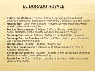 EL DORADO ROYALE
 Lobby Bar Martinis - 12noon - 2:00am. Serving premium brand
beverage selections. Spectacular view of the Caribbean sea and music.
 Healthy Bar - Open from 8:00am - 4:00pm. Serving fresh fruit, whole-
wheat cookies and smoothies
 Bar Las Guacamayas - 5:00pm - 2:00am. Serving cold Mexican
beers, cheladas, exotic cocktails or aged tequila. Live music.
 Swim up Bar La Isla - 9:00am - 5:00pm. Located at the main pool.
 Swim up Bar Las Fuentes - 9:00am - 5:00pm. Swim up bar located at
Las Fuentes swimming pool.
 Bar Cotorros - 8:00am - 4:00pm. Healthy Bar.
 Gaviotas Seashore Bar - 9:00am to 11:00pm. Located in front of
Kampai restaurant.
 Swim up Bar Tucanes - 9:00am - 5:00pm. Swim up bar also offering a
shaded area with comfortable seating.
 Beach Bar - 9:00am - 2:00am. Located at the beach with spectacular
views of the ocean.
 