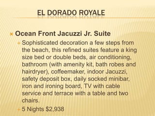 EL DORADO ROYALE
 Ocean Front Jacuzzi Jr. Suite
 Sophisticated decoration a few steps from
the beach, this refined suites feature a king
size bed or double beds, air conditioning,
bathroom (with amenity kit, bath robes and
hairdryer), coffeemaker, indoor Jacuzzi,
safety deposit box, daily socked minibar,
iron and ironing board, TV with cable
service and terrace with a table and two
chairs.
 5 Nights $2,938
 