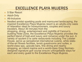 EXCELLENCE PLAYA MUJERES
 5 Star Resort
 Adult-Only
 All-Inclusive
 Nestled amidst sparkling pools and manicured landscaping, the
inspired Excellence Playa Mujeres resort is an adults-only oasis
of relaxation ideal for honeymooners, couples and luxury
travelers. About 30 minutes from the
shopping, dining, entertainment and nightlife of Cancun’s
bustling Hotel Zone, the Excellence Playa Mujeres provides the
perfect blend of high-end luxury and romance under the sun. A
variety of opulent a la carte restaurants including The Lobster
House, serve up sensational international cuisine, while state-
of-the-art fitness facilities, lavish guestrooms and suites, a
world-class spa, upscale bars, fine dining and nearby
shopping, an inland marina and a world-class Greg Norman-
designed signature golf course ensure unforgettable stays for
each and every guest to the Excellence Playa Mujeres.
 
