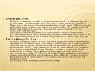  Chichen Itza Deluxe
 Dedicated to the worship of Kukulcan, the feathered serpent God, Chichen Itza was the
most important civic and religious center of the Mayas, known also as the capital of the
Mayan empire, this was also the destination of pilgrims from all regions of Mesoamerica, the
object of numerous studies of solar and astronomical symbolism, the majestic temples of
Chichen Itza still guard the mystery of this great race. An adventure full of mystical
myths, charm and fascination.
Inclusions: Roundtrip transportation in air conditioned bus, entrance fee for Chichen
Itza, beverages on board such as bottled water, soft drinks, beer, buffet lunch, blanket at the
bus, sun umbrella during the tour at the site, Bilingual guide and Cenote (water inlet) visit.
 Extreme Canopy Zip Lines
 Our circuit includes zip lines of 1.5 miles long, where guests will be able to admire the great
vegetation and fauna of the region. Since saftey is a fundamental part of our park, precise
instructions will be given on how the activity must be performed. Each guest is equipped
with harnesses, security pulleys, helmets and gloves. Our personnel will be in charge that
all equipment is properly fitted. Back at Selvatica s premises, a complimentary light lunch
and water will be waiting. Photos, videos, additional extreme activities, snacks and
souvenirs can be bought in the Palapa the Casa Zulu. This beautiful palapa has first class
services including bathrooms, lockers, restaurant deck and bar, all in a unique ambiance.
Inclusions: Round trip transportation in air conditioned van, snack, bottle of water and
bilingual tour guide
Not Included: Lunch, beverages, alcoholic drinks and tips.
 