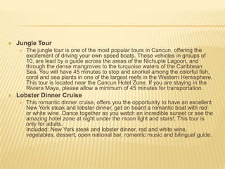  Jungle Tour
 The jungle tour is one of the most popular tours in Cancun, offering the
excitement of driving your own speed boats. These vehicles in groups of
10, are lead by a guide across the areas of the Nichupte Lagoon, and
through the dense mangroves to the turquoise waters of the Caribbean
Sea. You will have 45 minutes to stop and snorkel among the colorful fish,
coral and sea plants in one of the largest reefs in the Western Hemisphere.
This tour is located near the Cancun Hotel Zone. If you are staying in the
Riviera Maya, please allow a minimum of 45 minutes for transportation.
 Lobster Dinner Cruise
 This romantic dinner cruise, offers you the opportunity to have an excellent
New York steak and lobster dinner, get on board a romantic boat with red
or white wine. Dance together as you watch an incredible sunset or see the
amazing hotel zone at night under the moon light and stars!. This tour is
only for adults.
Included: New York steak and lobster dinner, red and white wine,
vegetables, dessert, open national bar, romantic music and bilingual guide.
 