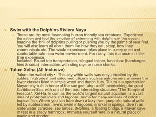  Swim with the Dolphins Riviera Maya
 These are the most fascinating human friendly sea creatures. Experience
the action and feel the emotion of swimming with dolphins in the ocean.
Imagine the thrill of dolphins pulling or pushing you by the palms of your feet.
You will also learn all about them like how they eat, sleep, how they
communicate etc. The whole experience takes place in a very quiet and
comfortable calm sea water environment. For many, this is a once in a life-
time experience.
Included: Round trip transportation, bilingual trainer, lunch box (hamburger,
fries & soda), interactions with sting rays or nurse sharks.
 Tulum Xelha (All Inclusive)
 Tulum the walled city•. This city within walls was only inhabited by the
nobles, high priest and esteemed citizens such as astronomers whereas the
lower classes lived in simple wood and thatch huts. Tulum is a spectacular
Mayan city built in honor of the sun god, atop a cliff, overlooking the great
Caribbean Sea, with one of the most interesting structures "The Temple of
Frescos". Xel-Ha, known as the world's largest natural aquarium is a vast
area of protected inlets and lagoons, home for many varieties of colorful
tropical fish. Where you can tube down a lazy river, jump into natural wells
fed by subterranean rivers, swim in lagoons, snorkel in springs, dive in an
underwater paradise, see turtles, dolphins, a floating bridge, a Mayan cave
or rest in a shady hammock. Immerse yourself here in a natural place of
 