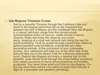  Isla Mujeres Trimaran Cruise
 Sail on a beautiful Trimaran through the Caribbean Sea and
travel to the tropical island that sits on the imaginary line
between the Gulf of Mexico and the Caribbean Sea. Isla Mujeres
is a casual, laid-back refuge from the conspicuously
commercialized action of Cancun, visible across a narrow
channel. Relax and enjoy the views as you cruise
along, stopping at a coral reef national park along the way for
some snorkeling. You'll be guided through crystal clear waters to
admire beautiful coral formations, tropical fish and other
fascinating animals. At the conclusion of your underwater
journey, your catamaran will meet you at the other side of the
reef and take you to the Beach Club for a Mexican style buffet
lunch. Explore Isla Mujeres and enjoy a relaxing day on this
beautiful, quiet island! Stroll through the shops selling everything
from classic souvenirs to hand-carved limestone and wooden
sculptures. You never know what you'll find on Isla Mujeres. On
the way back there will be a fun party on board that includes a
flight on a spinnaker sail (weather permitting).
 