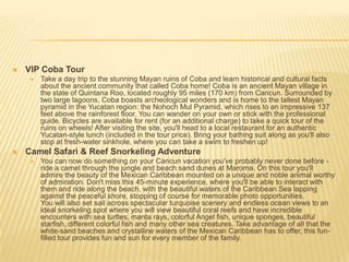  VIP Coba Tour
 Take a day trip to the stunning Mayan ruins of Coba and learn historical and cultural facts
about the ancient community that called Coba home! Coba is an ancient Mayan village in
the state of Quintana Roo, located roughly 95 miles (170 km) from Cancun. Surrounded by
two large lagoons, Coba boasts archeological wonders and is home to the tallest Mayan
pyramid in the Yucatan region: the Nohoch Mul Pyramid, which rises to an impressive 137
feet above the rainforest floor. You can wander on your own or stick with the professional
guide. Bicycles are available for rent (for an additional charge) to take a quick tour of the
ruins on wheels! After visiting the site, you'll head to a local restaurant for an authentic
Yucatan-style lunch (included in the tour price). Bring your bathing suit along as you'll also
stop at fresh-water sinkhole, where you can take a swim to freshen up!
 Camel Safari & Reef Snorkeling Adventure
 You can now do something on your Cancun vacation you've probably never done before -
ride a camel through the jungle and beach sand dunes at Maroma. On this tour you'll
admire the beauty of the Mexican Caribbean mounted on a unique and noble animal worthy
of admiration. Don't miss this 45-minute experience, where you'll be able to interact with
them and ride along the beach, with the beautiful waters of the Caribbean Sea lapping
against the peaceful shore, stopping of course for memorable photo opportunities.
You will also set sail across spectacular turquoise scenery and endless ocean views to an
ideal snorkeling spot where you will view beautiful coral reefs and have incredible
encounters with sea turtles, manta rays, colorful Angel fish, unique sponges, beautiful
starfish, different colorful fish and many other sea creatures. Take advantage of all that the
white-sand beaches and crystalline waters of the Mexican Caribbean has to offer, this fun-
filled tour provides fun and sun for every member of the family.
 