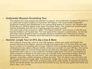  Underwater Museum Snorkeling Tour
 The newest and most spectacular addition to Cancun, the Underwater Sculpture Museum is
an under-sea sculpture gallery of more than 400 figures. The monumental underwater
sculptural museum was established in the surrounding waters of Cancun, Isla Mujeres and
Punta Nizuc in 2009 by British artist Jason DeCaires Taylor. The project has sparked great
interest worldwide and will be an ongoing project for years to come.
The main body of the museum is called "The Silent Evolution" and consists of 400 life-size
figures molded in pH neutral clay. The main goal of the museum is preservation, so the clay
promotes marine growth to form a complex structure inhabited and colonized by various
forms of marine life. Eventually coral reef will form on each sculpture, making them change
appearance over time.
 Hummer Jungle Tour w/ ATV, Zip Lines & More
 Tour a Mayan Ruins site, home to over 400 iguanas, where your guide will explain the
ancient legends of the Mayas. Journey through the jungle trails in a Hummer that can seat
up to 4 people (5 if travelling with younger children) out to a private nature reserve. Visit an
underground cave called a Mayan cenote, where you can swim or even cliff dive. Set out for
an incredible flight on a circuit of fast and fun zip lines over the green jungle. Continue the
excitement with a ride on a 4x4 Quad ATV through jungle trails! The fun is only beginning!
Take a break for a Mayan lunch and music on a private white sand beach before visiting a
fun interactive zoo where you can touch, hold, and feed some of the local wildlife like
iguanas, crocodiles, spider monkeys, snakes and deer. Then it's back in your Hummer and
off through the narrow jungle trails. The Hummer Jungle Tour is truly the ultimate adventure
experience in Cancun, with thrills, amazing views, and a wide variety of experiences that are
fun for the whole family! You can drive the Hummer or you can let your guide drive while you
ride in style, your choice!
 