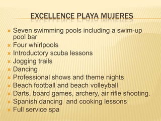 EXCELLENCE PLAYA MUJERES
 Seven swimming pools including a swim-up
pool bar
 Four whirlpools
 Introductory scuba lessons
 Jogging trails
 Dancing
 Professional shows and theme nights
 Beach football and beach volleyball
 Darts, board games, archery, air rifle shooting.
 Spanish dancing and cooking lessons
 Full service spa
 
