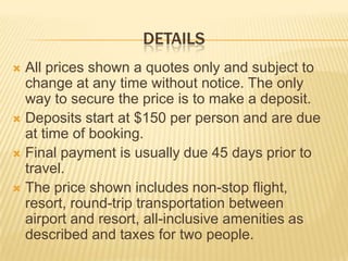 DETAILS
 All prices shown a quotes only and subject to
change at any time without notice. The only
way to secure the price is to make a deposit.
 Deposits start at $150 per person and are due
at time of booking.
 Final payment is usually due 45 days prior to
travel.
 The price shown includes non-stop flight,
resort, round-trip transportation between
airport and resort, all-inclusive amenities as
described and taxes for two people.
 
