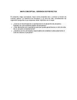 MAPA CONCEPTUAL GERENCIA DE PROYECTOS
El presente mapa conceptual, tiene como propósito dar a conocer al lector de
manera gráfica “La Gerencia de Proyectos y su ciclo de vida, considerando las
siguientes preguntas cuya respuesta están implícitas en el mapa:
 ¿Cuál es el rol principal de un profesional en el desarrollo de proyectos
basados en una excelente gestión de proyectos?
 ¿Qué elementos son necesarios para que pueda garantizarse un ciclo de vida
de un proyecto completamente?
 ¿Quiénes son los principales responsables de establecer adecuadamente el
ciclo de vida de un proyecto?
 