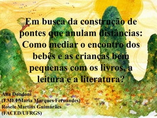 Em busca da construção de
pontes que anulam distâncias:
Como mediar o encontro dos
bebês e as crianças bem
pequenas com os livros, a
leitura e a literatura?
Ana Dondoni
(EMEI Maria Marques Fernandes)
Rosele Martins Guimarães
(FACED/UFRGS)
 