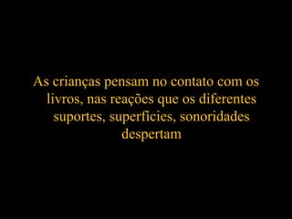 As crianças pensam no contato com os
livros, nas reações que os diferentes
suportes, superfícies, sonoridades
despertam
 