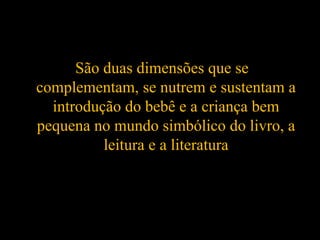 São duas dimensões que se
complementam, se nutrem e sustentam a
introdução do bebê e a criança bem
pequena no mundo simbólico do livro, a
leitura e a literatura
 