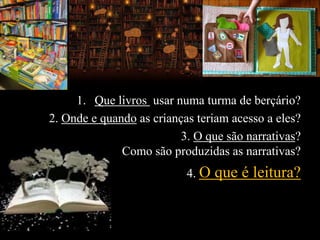 1. Que livros usar numa turma de berçário?
2. Onde e quando as crianças teriam acesso a eles?
3. O que são narrativas?
Como são produzidas as narrativas?
4. O que é leitura?
 