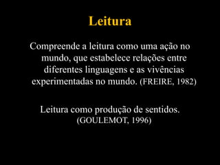 Leitura
Compreende a leitura como uma ação no
mundo, que estabelece relações entre
diferentes linguagens e as vivências
experimentadas no mundo. (FREIRE, 1982)
Leitura como produção de sentidos.
(GOULEMOT, 1996)
 