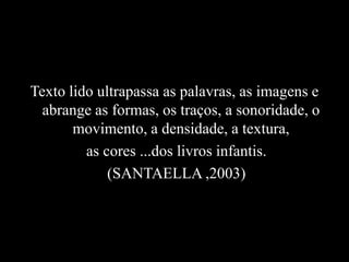 Texto lido ultrapassa as palavras, as imagens e
abrange as formas, os traços, a sonoridade, o
movimento, a densidade, a textura,
as cores ...dos livros infantis.
(SANTAELLA ,2003)
 