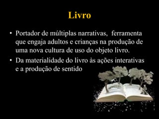 Livro
• Portador de múltiplas narrativas, ferramenta
que engaja adultos e crianças na produção de
uma nova cultura de uso do objeto livro.
• Da materialidade do livro às ações interativas
e a produção de sentido
 