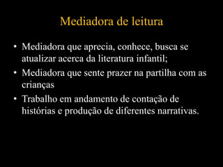 Mediadora de leitura
• Mediadora que aprecia, conhece, busca se
atualizar acerca da literatura infantil;
• Mediadora que sente prazer na partilha com as
crianças
• Trabalho em andamento de contação de
histórias e produção de diferentes narrativas.
 