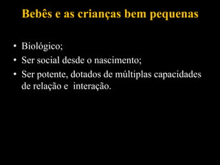Bebês e as crianças bem pequenas
• Biológico;
• Ser social desde o nascimento;
• Ser potente, dotados de múltiplas capacidades
de relação e interação.
 