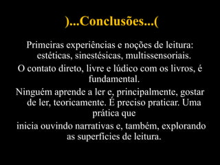 )...Conclusões...(
Primeiras experiências e noções de leitura:
estéticas, sinestésicas, multissensoriais.
O contato direto, livre e lúdico com os livros, é
fundamental.
Ninguém aprende a ler e, principalmente, gostar
de ler, teoricamente. É preciso praticar. Uma
prática que
inicia ouvindo narrativas e, também, explorando
as superfícies de leitura.
 