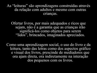 As “leituras” são aprendizagens construídas através
da relação com adultos e mesmo com outras
crianças.
Ofertar livros, por mais adequados e ricos que
sejam, não é a garantia que as crianças irão
significá-los como objetos para serem
“lidos”, brincados, imaginados apreciados.
Como uma aprendizagem social, o uso do livro e da
leitura, tanto das letras como dos aspectos gráfico
e visual dos livros, prescinde de mediadores que
ora ajam direta, ora indiretamente na interação
dos pequenos com os livros.
 