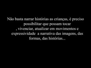 Não basta narrar histórias as crianças, é preciso
possibilitar que possam tocar
, vivenciar, atualizar em movimentos e
expressividade a narrativa das imagens, das
formas, das histórias...
 