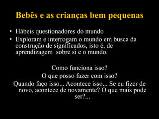 Bebês e as crianças bem pequenas
• Hábeis questionadores do mundo
• Exploram e interrogam o mundo em busca da
construção de significados, isto é, de
aprendizagem sobre si e o mundo.
Como funciona isso?
O que posso fazer com isso?
Quando faço isso... Acontece isso... Se eu fizer de
novo, acontece de novamente? O que mais pode
ser?...
 