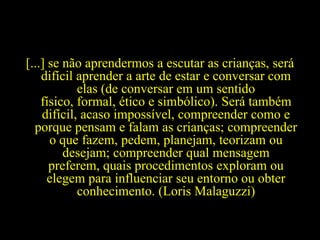 [...] se não aprendermos a escutar as crianças, será
difícil aprender a arte de estar e conversar com
elas (de conversar em um sentido
físico, formal, ético e simbólico). Será também
difícil, acaso impossível, compreender como e
porque pensam e falam as crianças; compreender
o que fazem, pedem, planejam, teorizam ou
desejam; compreender qual mensagem
preferem, quais procedimentos exploram ou
elegem para influenciar seu entorno ou obter
conhecimento. (Loris Malaguzzi)
 