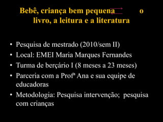 Bebê, criança bem pequena o
livro, a leitura e a literatura
• Pesquisa de mestrado (2010/sem II)
• Local: EMEI Maria Marques Fernandes
• Turma de berçário I (8 meses a 23 meses)
• Parceria com a Profª Ana e sua equipe de
educadoras
• Metodologia: Pesquisa intervenção; pesquisa
com crianças
 