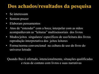 Dos achados/resultados da pesquisa
• Se interessam
• Sentem prazer
• Elaboram pensamentos
• Atos de “entender” com a boca; interpelar com as mãos
acompanhavam as “leituras” multisensoriais dos livros
• Modos/jeitos singulares/ específicos de uso/leitura dos livros
reprodução interpretativa dos jeitos leitores
• Forma/norma convencional na cultura de uso do livro do
universo letrado
Quando lhes é ofertado, intencionalmente, situações qualificadas
e ricas de contato com livros e suas narrativas
 