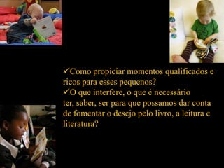 Como propiciar momentos qualificados e
ricos para esses pequenos?
O que interfere, o que é necessário
ter, saber, ser para que possamos dar conta
de fomentar o desejo pelo livro, a leitura e
literatura?
 