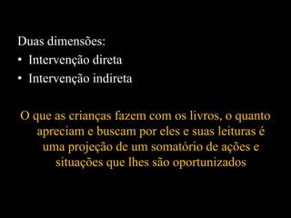 Duas dimensões:
• Intervenção direta
• Intervenção indireta
O que as crianças fazem com os livros, o quanto
apreciam e buscam por eles e suas leituras é
uma projeção de um somatório de ações e
situações que lhes são oportunizados
 