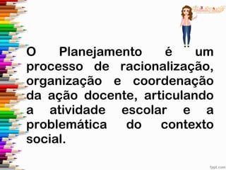 O Planejamento é um
processo de racionalização,
organização e coordenação
da ação docente, articulando
a atividade escolar e a
problemática do contexto
social.
 