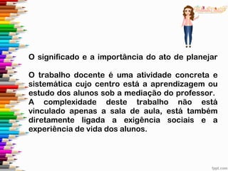 O significado e a importância do ato de planejar
O trabalho docente é uma atividade concreta e
sistemática cujo centro está a aprendizagem ou
estudo dos alunos sob a mediação do professor.
A complexidade deste trabalho não está
vinculado apenas a sala de aula, está também
diretamente ligada a exigência sociais e a
experiência de vida dos alunos.
 