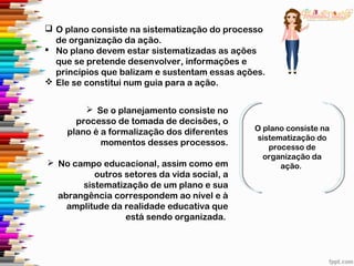 O plano consiste na
sistematização do
processo de
organização da
ação.
 Se o planejamento consiste no
processo de tomada de decisões, o
plano é a formalização dos diferentes
momentos desses processos.
 No campo educacional, assim como em
outros setores da vida social, a
sistematização de um plano e sua
abrangência correspondem ao nível e à
amplitude da realidade educativa que
está sendo organizada.
 O plano consiste na sistematização do processo
de organização da ação.
 No plano devem estar sistematizadas as ações
que se pretende desenvolver, informações e
princípios que balizam e sustentam essas ações.
 Ele se constitui num guia para a ação.
 
