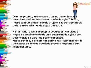O termo projeto, assim como o termo plano, também
possui um caráter de sistematização da ação futura e,
nesse sentido, a definição de projeto traz consigo a ideia
de lançar-se adiante, de algo a construir.
Por um lado, a ideia de projeto pode estar vinculada à
noção de detalhamento de uma determinada ação a ser
desenvolvida a partir do plano elaborado.
Nesse sentido, o projeto consistiria na sistematização de
uma parte ou de uma atividade prevista no plano a ser
implementado.
 