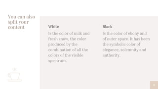 White
Is the color of milk and
fresh snow, the color
produced by the
combination of all the
colors of the visible
spectrum.
You can also
split your
content Black
Is the color of ebony and
of outer space. It has been
the symbolic color of
elegance, solemnity and
authority.
8
 