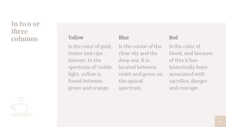In two or
three
columns Yellow
Is the color of gold,
butter and ripe
lemons. In the
spectrum of visible
light, yellow is
found between
green and orange.
Blue
Is the colour of the
clear sky and the
deep sea. It is
located between
violet and green on
the optical
spectrum.
Red
Is the color of
blood, and because
of this it has
historically been
associated with
sacrifice, danger
and courage.
9
 