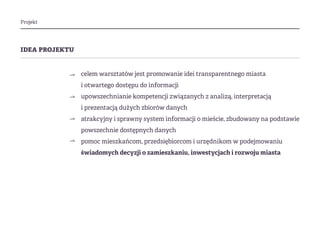 Projekt
idea projektu
celem warsztatów jest promowanie idei transparentnego miasta
i otwartego dostępu do informacji
upowszechnianie kompetencji związanych z analizą, interpretacją
i prezentacją dużych zbiorów danych
atrakcyjny i sprawny system informacji o mieście, zbudowany na podstawie
powszechnie dostępnych danych
pomoc mieszkańcom, przedsiębiorcom i urzędnikom w podejmowaniu
świadomych decyzji o zamieszkaniu, inwestycjach i rozwoju miasta
⇀
⇀
⇀
⇀
 