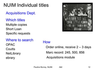 NUIM Individual titles Acquisitions Dept. Which titles Multiple copies  Short Loan Specific requests Where to search OPAC Coutts NetLibrary ebrary How Order online, receive 2 – 3 days Marc record: 245, 500, 856 Acquisitions module 