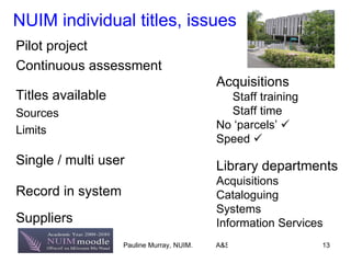NUIM individual titles, issues Pilot project Continuous assessment Titles available Sources Limits Single / multi user Record   in system Suppliers  Acquisitions Staff training Staff time No ‘parcels’   Speed   Library departments Acquisitions Cataloguing Systems Information Services 