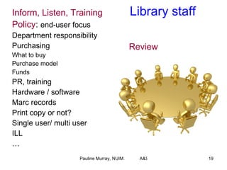 Library   staff Inform, Listen, Training Policy :  end-user focus Department responsibility  Purchasing What to buy Purchase model Funds PR, training Hardware / software Marc records Print copy or not? Single user/ multi user ILL … Review 