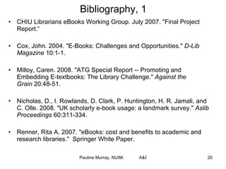 Bibliography, 1 CHIU Librarians eBooks Working Group. July 2007. "Final Project Report.“  Cox, John. 2004. "E-Books: Challenges and Opportunities."  D-Lib Magazine  10:1-1. Milloy, Caren. 2008. "ATG Special Report -- Promoting and Embedding E-textbooks: The Library Challenge."  Against the Grain  20:48-51. Nicholas, D., I. Rowlands, D. Clark, P. Huntington, H. R. Jamali, and C. Olle. 2008. "UK scholarly e-book usage: a landmark survey."  Aslib Proceedings  60:311-334. Renner, Rita A. 2007. "eBooks: cost and benefits to academic and research libraries."  Springer White Paper. 