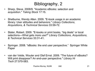 Bibliography, 2 Sharp, Steve. 2008/9. "Academic eBooks: selection and acquisition."  Taking Stock  17:15. Shelburne, Wendy Allen. 2009. "E-book usage in an academic library: User attitudes and behaviors."  Library Collections, Acquisitions, & Technical Services  33:59-72. Slater, Robert. 2009. "E-books or print books, “big deals” or local selections—What gets more use?"  Library Collections, Acquisitions, & Technical Services  33:31-41. Springer. 2008. "eBooks: the end user perspective.”  Springer White Paper van der Velde, Wouter and Olaf Ernst. 2009. "The future of eBooks? Will print disappear? An end-user perspective."  Library Hi Tech  27:570-583. 