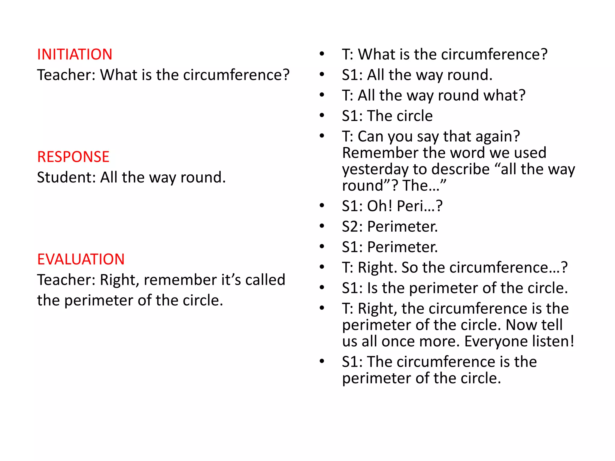 INITIATION
Teacher: What is the circumference?
RESPONSE
Student: All the way round.
EVALUATION
Teacher: Right, remember it’s called
the perimeter of the circle.
• T: What is the circumference?
• S1: All the way round.
• T: All the way round what?
• S1: The circle
• T: Can you say that again?
Remember the word we used
yesterday to describe “all the way
round”? The…”
• S1: Oh! Peri…?
• S2: Perimeter.
• S1: Perimeter.
• T: Right. So the circumference…?
• S1: Is the perimeter of the circle.
• T: Right, the circumference is the
perimeter of the circle. Now tell
us all once more. Everyone listen!
• S1: The circumference is the
perimeter of the circle.
 