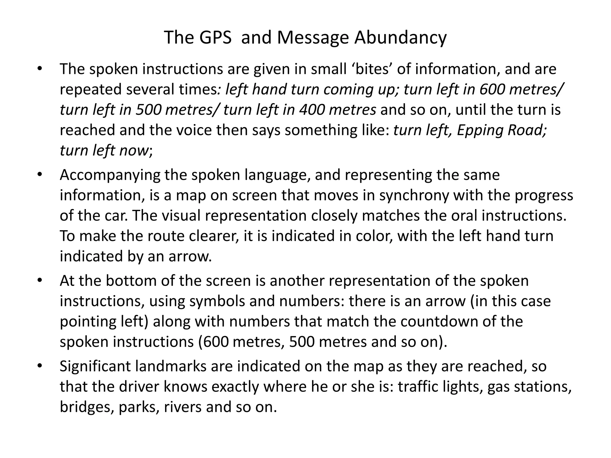 The GPS and Message Abundancy
• The spoken instructions are given in small ‘bites’ of information, and are
repeated several times: left hand turn coming up; turn left in 600 metres/
turn left in 500 metres/ turn left in 400 metres and so on, until the turn is
reached and the voice then says something like: turn left, Epping Road;
turn left now;
• Accompanying the spoken language, and representing the same
information, is a map on screen that moves in synchrony with the progress
of the car. The visual representation closely matches the oral instructions.
To make the route clearer, it is indicated in color, with the left hand turn
indicated by an arrow.
• At the bottom of the screen is another representation of the spoken
instructions, using symbols and numbers: there is an arrow (in this case
pointing left) along with numbers that match the countdown of the
spoken instructions (600 metres, 500 metres and so on).
• Significant landmarks are indicated on the map as they are reached, so
that the driver knows exactly where he or she is: traffic lights, gas stations,
bridges, parks, rivers and so on.
 