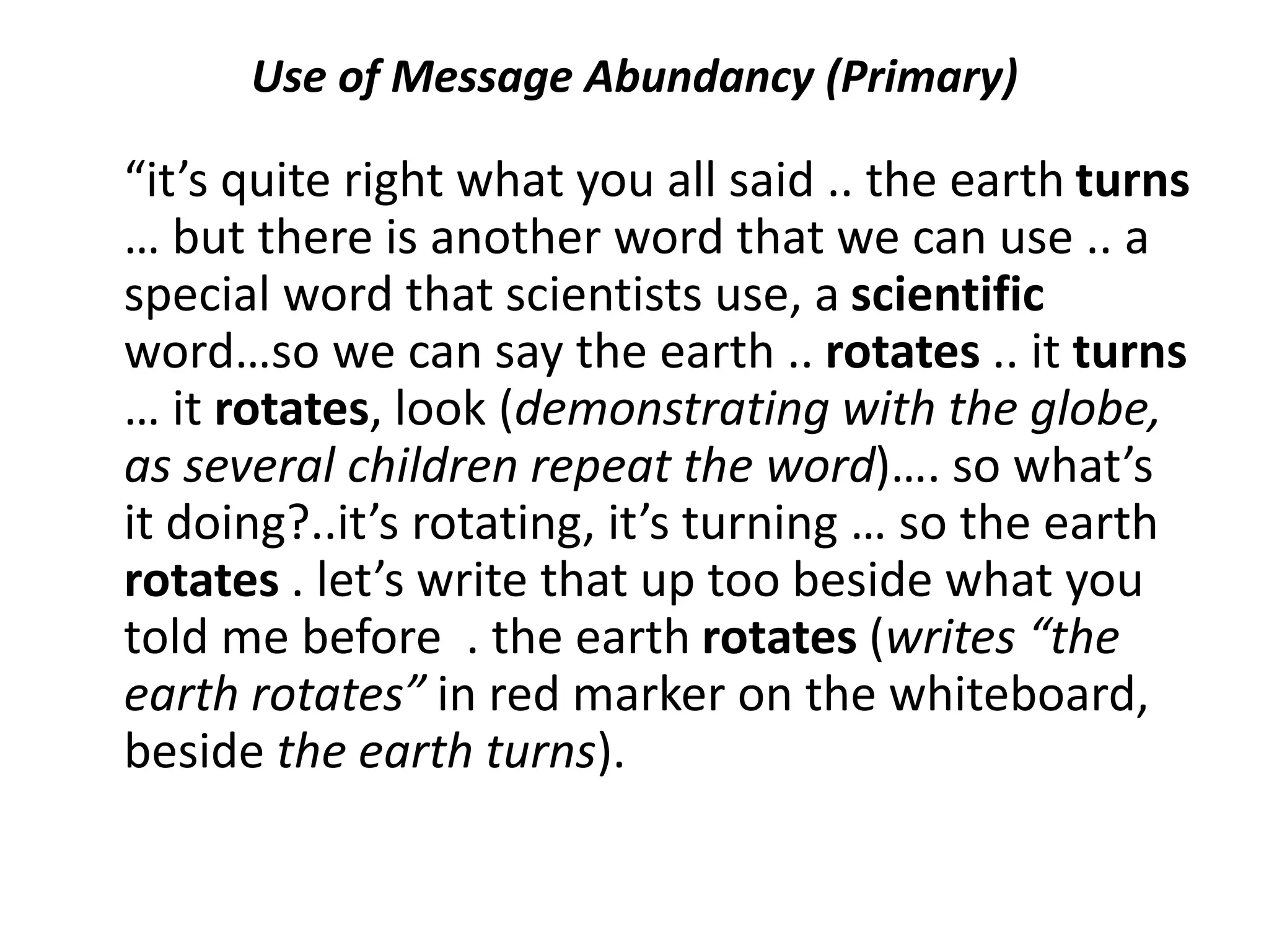 Use of Message Abundancy (Primary)
“it’s quite right what you all said .. the earth turns
… but there is another word that we can use .. a
special word that scientists use, a scientific
word…so we can say the earth .. rotates .. it turns
… it rotates, look (demonstrating with the globe,
as several children repeat the word)…. so what’s
it doing?..it’s rotating, it’s turning … so the earth
rotates . let’s write that up too beside what you
told me before . the earth rotates (writes “the
earth rotates” in red marker on the whiteboard,
beside the earth turns).
 