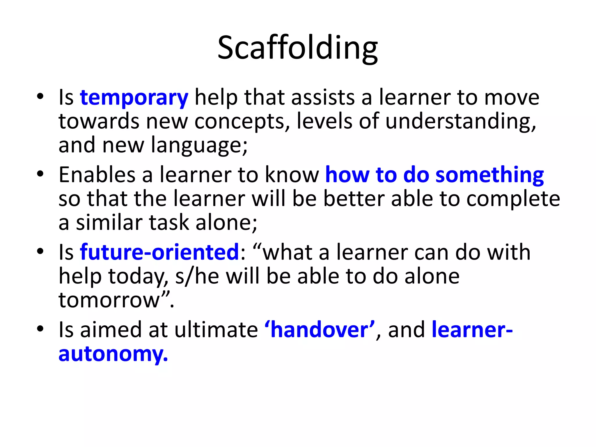 Scaffolding
• Is temporary help that assists a learner to move
towards new concepts, levels of understanding,
and new language;
• Enables a learner to know how to do something
so that the learner will be better able to complete
a similar task alone;
• Is future-oriented: “what a learner can do with
help today, s/he will be able to do alone
tomorrow”.
• Is aimed at ultimate ‘handover’, and learner-
autonomy.
 